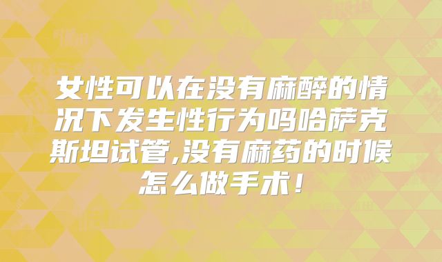 女性可以在没有麻醉的情况下发生性行为吗哈萨克斯坦试管,没有麻药的时候怎么做手术!
