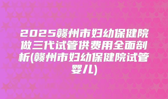 2025赣州市妇幼保健院做三代试管供费用全面剖析(赣州市妇幼保健院试管婴儿)