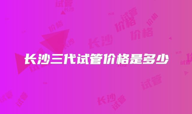 长沙三代试管价格是多少