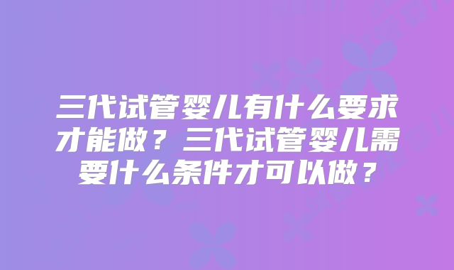 三代试管婴儿有什么要求才能做？三代试管婴儿需要什么条件才可以做？