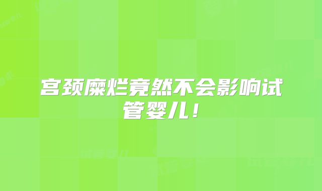 宫颈糜烂竟然不会影响试管婴儿！