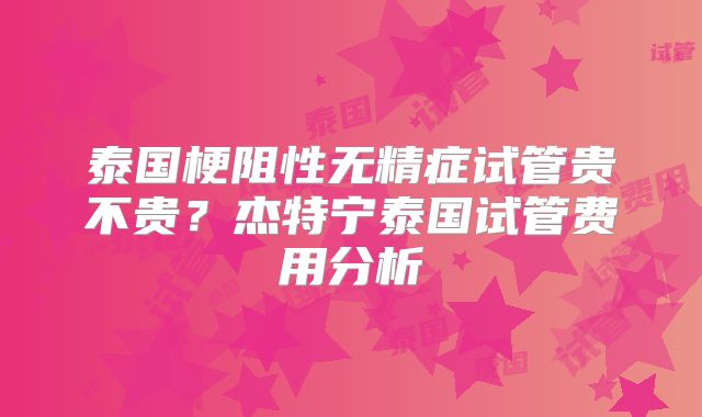 泰国梗阻性无精症试管贵不贵？杰特宁泰国试管费用分析