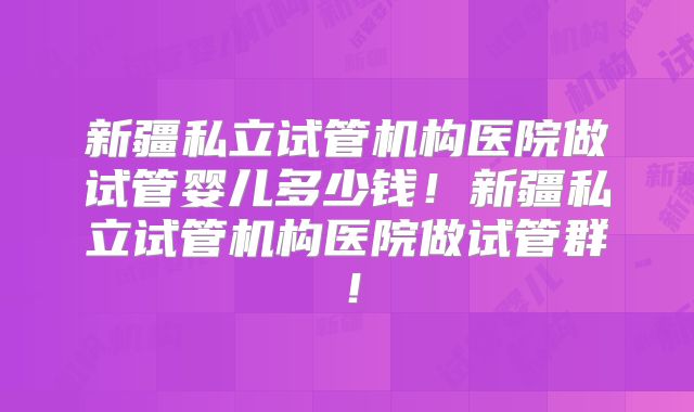 新疆私立试管机构医院做试管婴儿多少钱!新疆私立试管机构医院做试管群!