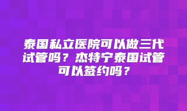 泰国私立医院可以做三代试管吗？杰特宁泰国试管可以签约吗？
