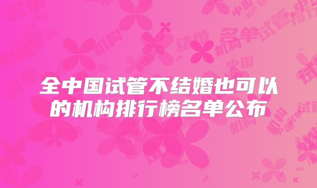 全中国试管不结婚也可以的机构排行榜名单公布