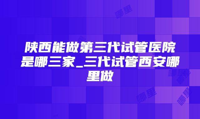 陕西能做第三代试管医院是哪三家_三代试管西安哪里做