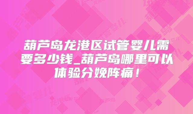 葫芦岛龙港区试管婴儿需要多少钱_葫芦岛哪里可以体验分娩阵痛！