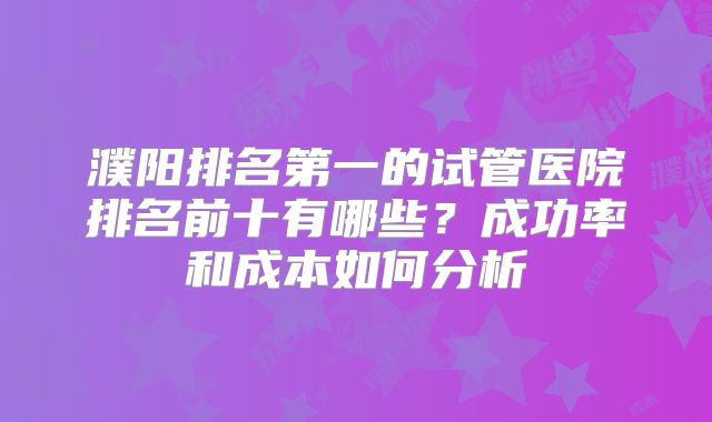 濮阳排名第一的试管医院排名前十有哪些？成功率和成本如何分析