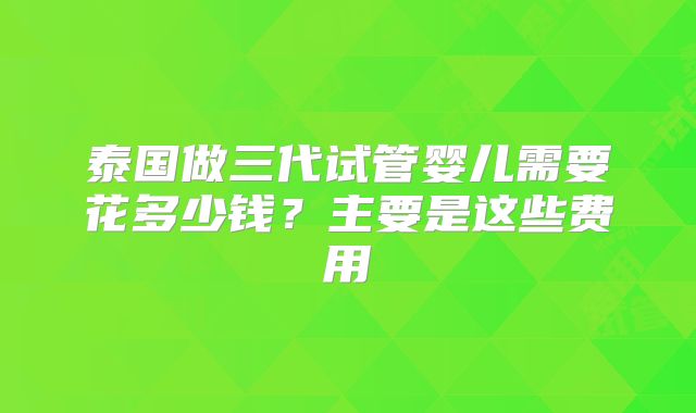 泰国做三代试管婴儿需要花多少钱？主要是这些费用