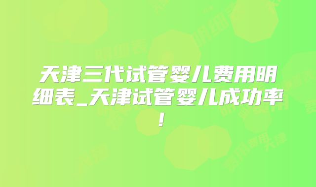 天津三代试管婴儿费用明细表_天津试管婴儿成功率!