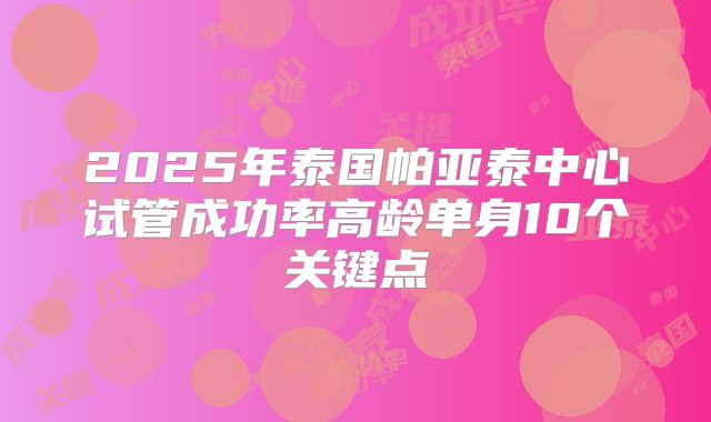 2025年泰国帕亚泰中心试管成功率高龄单身10个关键点