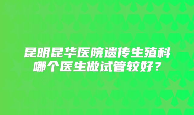 昆明昆华医院遗传生殖科哪个医生做试管较好？