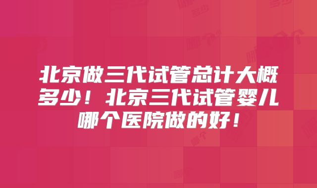 北京做三代试管总计大概多少！北京三代试管婴儿哪个医院做的好！