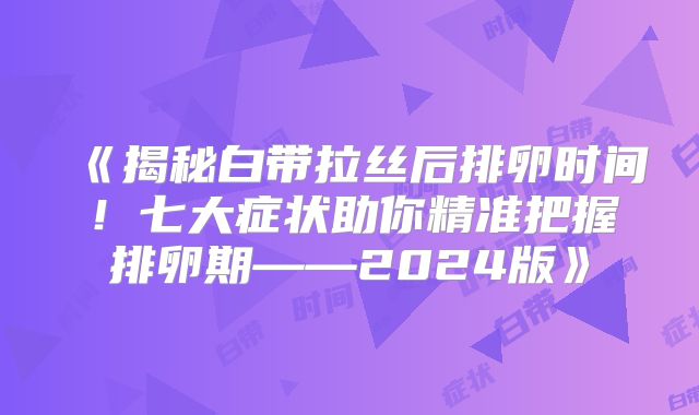《揭秘白带拉丝后排卵时间!七大症状助你精准把握排卵期——2024版》