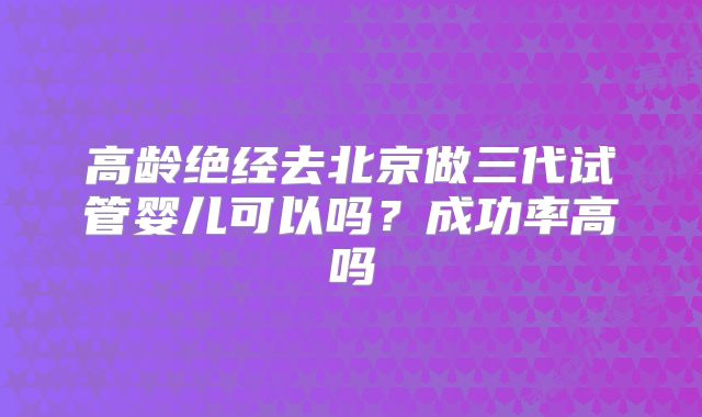 高龄绝经去北京做三代试管婴儿可以吗？成功率高吗