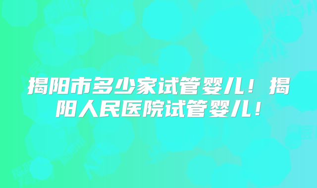 揭阳市多少家试管婴儿！揭阳人民医院试管婴儿！