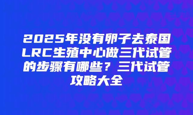 2025年没有卵子去泰国LRC生殖中心做三代试管的步骤有哪些?三代试管攻略大全