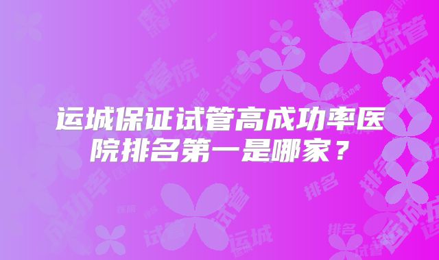 运城保证试管高成功率医院排名第一是哪家？