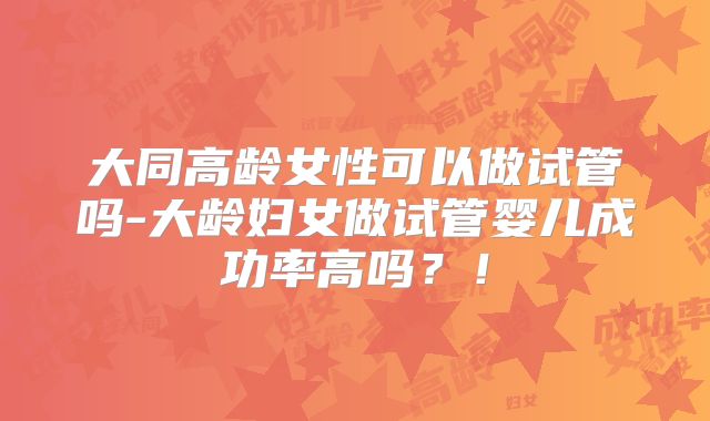 大同高龄女性可以做试管吗-大龄妇女做试管婴儿成功率高吗?!