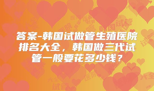 答案-韩国试做管生殖医院排名大全，韩国做三代试管一般要花多少钱？