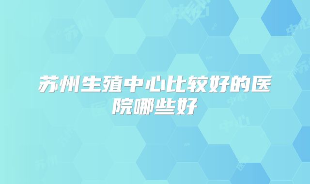 苏州生殖中心比较好的医院哪些好