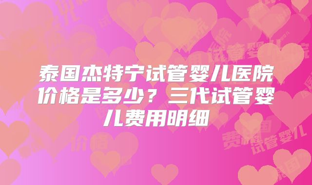 泰国杰特宁试管婴儿医院价格是多少？三代试管婴儿费用明细