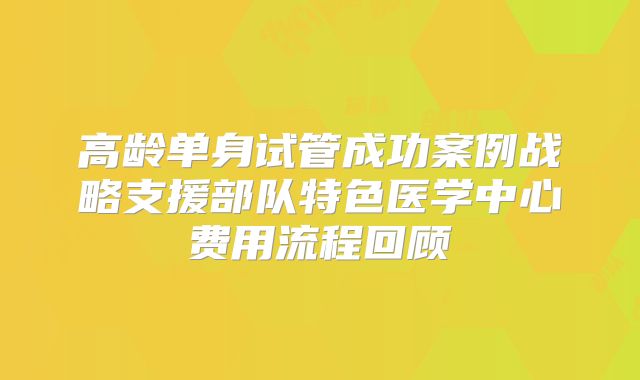 高龄单身试管成功案例战略支援部队特色医学中心费用流程回顾