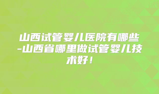 山西试管婴儿医院有哪些-山西省哪里做试管婴儿技术好！
