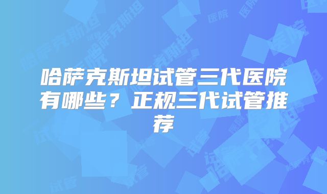 哈萨克斯坦试管三代医院有哪些？正规三代试管推荐