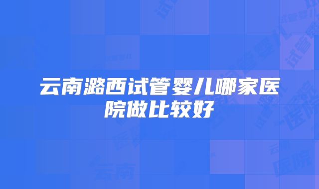 云南潞西试管婴儿哪家医院做比较好