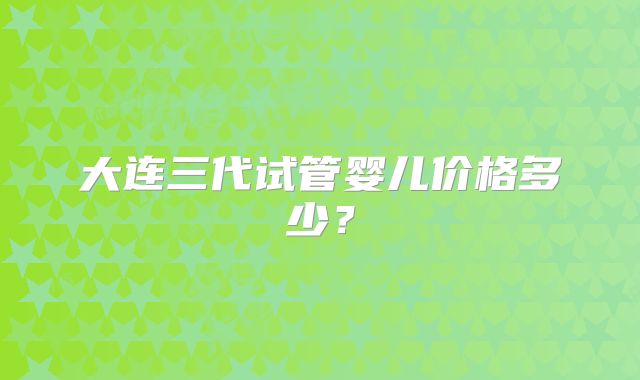 大连三代试管婴儿价格多少？