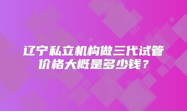 辽宁私立机构做三代试管价格大概是多少钱？