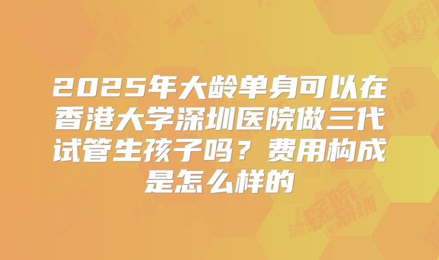 2025年大龄单身可以在香港大学深圳医院做三代试管生孩子吗？费用构成是怎么样的