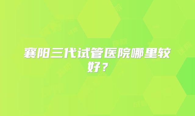 襄阳三代试管医院哪里较好？