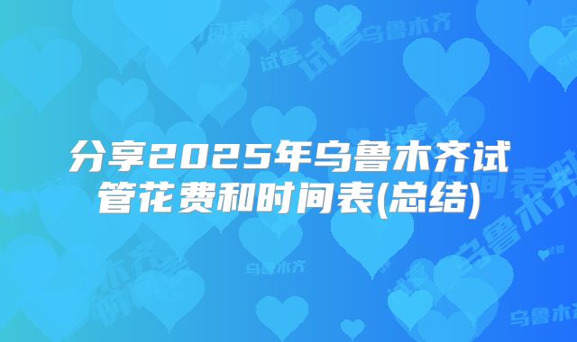 分享2025年乌鲁木齐试管花费和时间表(总结)
