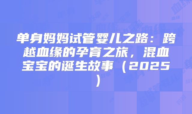 单身妈妈试管婴儿之路：跨越血缘的孕育之旅，混血宝宝的诞生故事（2025）