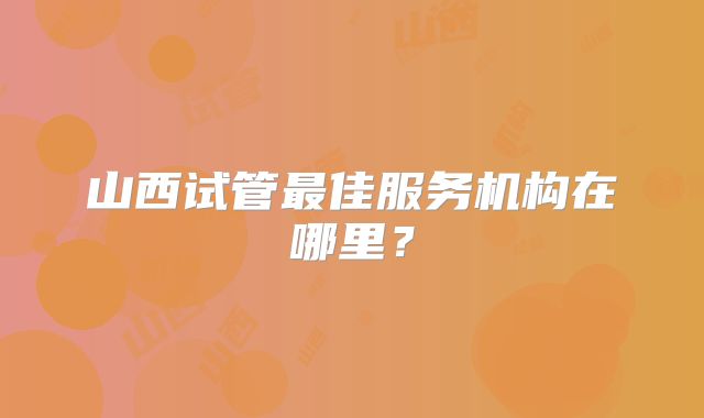 山西试管最佳服务机构在哪里?