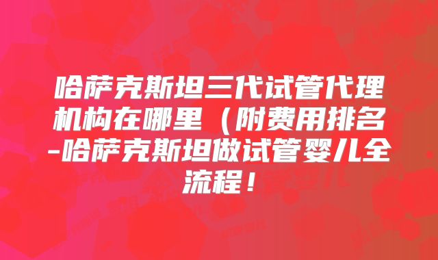 哈萨克斯坦三代试管代理机构在哪里(附费用排名-哈萨克斯坦做试管婴儿全流程!