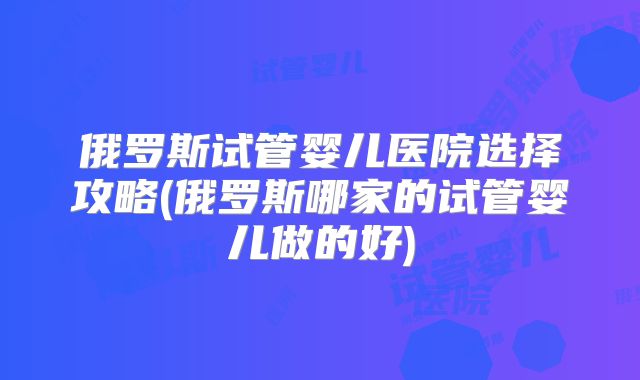 俄罗斯试管婴儿医院选择攻略(俄罗斯哪家的试管婴儿做的好)