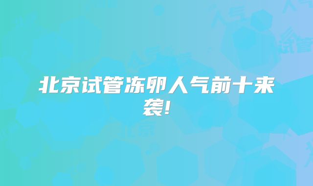 北京试管冻卵人气前十来袭!