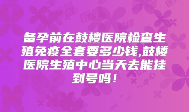 备孕前在鼓楼医院检查生殖免疫全套要多少钱,鼓楼医院生殖中心当天去能挂到号吗！