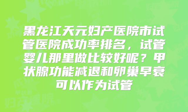 黑龙江天元妇产医院市试管医院成功率排名，试管婴儿那里做比较好呢？甲状腺功能减退和卵巢早衰可以作为试管