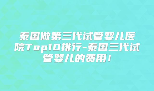 泰国做第三代试管婴儿医院Top10排行-泰国三代试管婴儿的费用！