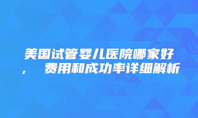美国试管婴儿医院哪家好， 费用和成功率详细解析