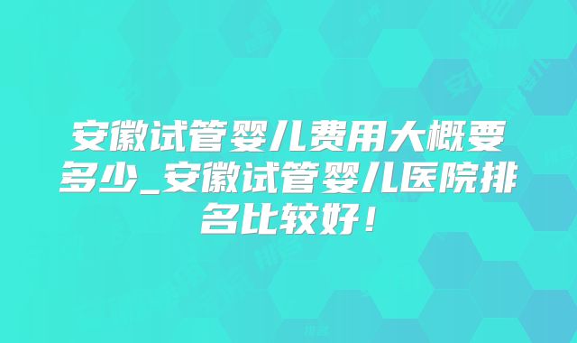 安徽试管婴儿费用大概要多少_安徽试管婴儿医院排名比较好！