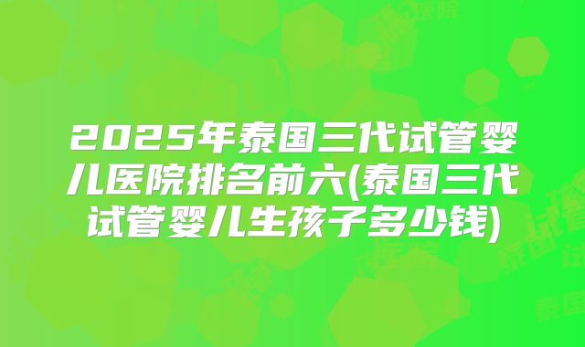 2025年泰国三代试管婴儿医院排名前六(泰国三代试管婴儿生孩子多少钱)