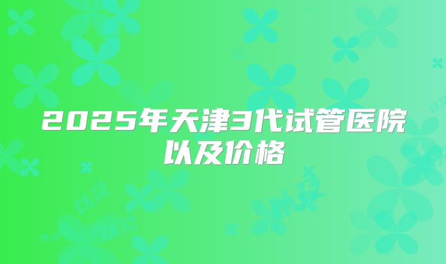 2025年天津3代试管医院以及价格