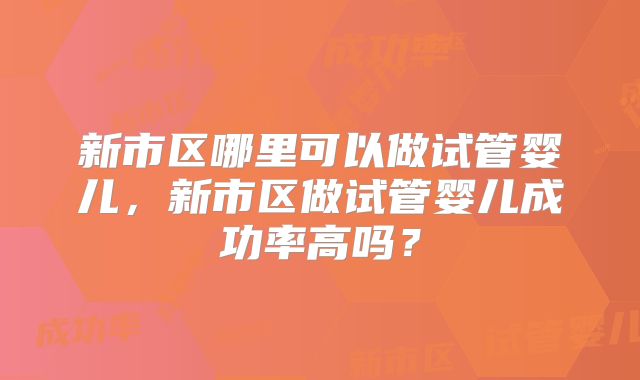 新市区哪里可以做试管婴儿,新市区做试管婴儿成功率高吗?