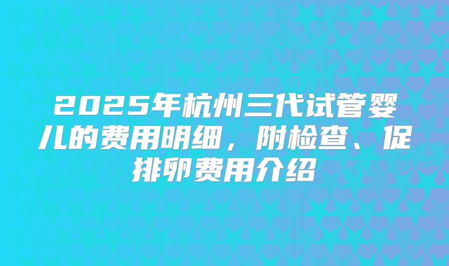 2025年杭州三代试管婴儿的费用明细，附检查、促排卵费用介绍