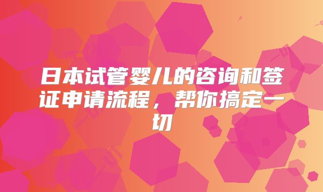 日本试管婴儿的咨询和签证申请流程,帮你搞定一切